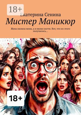 Екатерина Сенина. Мистер Маникюр. Жена пилила меня, а я пилил ногти. Вот, что из этого получилось…