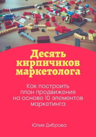 Десять кирпичиков маркетолога. Как построить план продвижения на основе 10 элементов маркетинга. Юлия Диброва