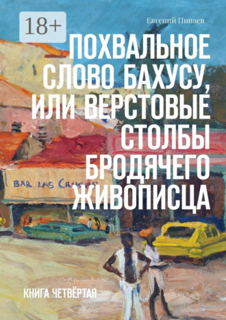 Евгений Иванович Пинаев. Похвальное слово Бахусу, или Верстовые столбы бродячего живописца. Книга четвёртая