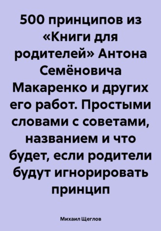 Михаил Щеглов. 500 принципов из «Книги для родителей» Антона Семёновича Макаренко и других его работ. Простыми словами с советами, названием и что будет, если родители будут игнорировать принцип