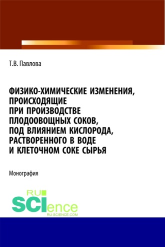 Татьяна Васильевна Павлова. Физико-химические изменения, происходящие при производстве плодоовощных соков, под влиянием кислорода, растворенного в воде и клеточном соке сырья. (Аспирантура, Бакалавриат). Монография.