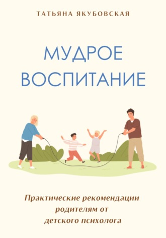 Татьяна Якубовская. Мудрое воспитание. Практические рекомендации родителям от детского психолога