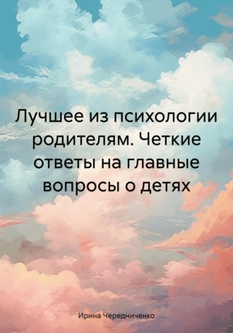 Ирина Чередниченко. Лучшее из психологии родителям. Четкие ответы на главные вопросы о детях