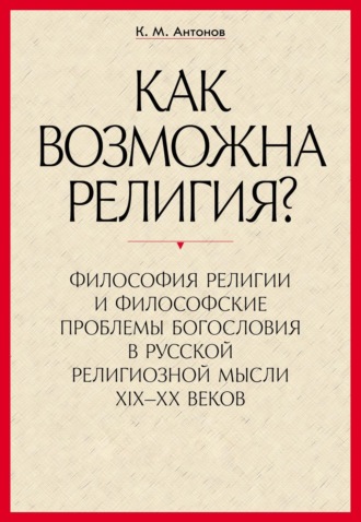 К. М. Антонов. «Как возможна религия?» Философия религии и философские проблемы богословия в русской религиозной мысли XIX–XX веков. В 2 частях