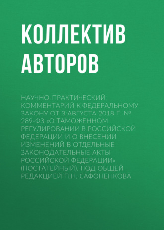 Научно-практический комментарий к Федеральному закону от 3 августа 2018 г. № 289-ФЗ «О таможенном регулировании в Российской Федерации и о внесении изменений в отдельные законодательные акты Российской Федерации» (постатейный). Под общей редакцией П.Н. Сафоненкова. 