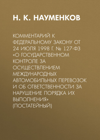 Комментарий к Федеральному закону от 24 июля 1998 г. № 127-ФЗ «О государственном контроле за осуществлением международных автомобильных перевозок и об ответственности за нарушение порядка их выполнения» (постатейный). 