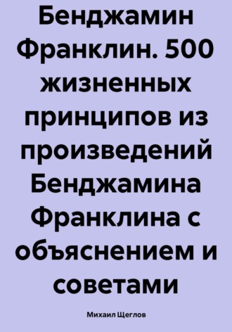 Михаил Щеглов. Бенджамин Франклин. 500 жизненных принципов из произведений Бенджамина Франклина с объяснением и советами