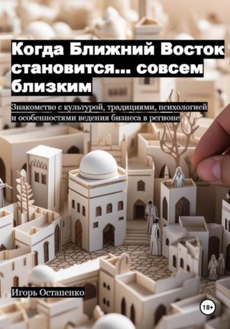 Когда Ближний Восток становится… совсем близким. Знакомство с культурой, традициями, психологией и особенностями ведения бизнеса в регионе. Игорь Олегович Остапенко