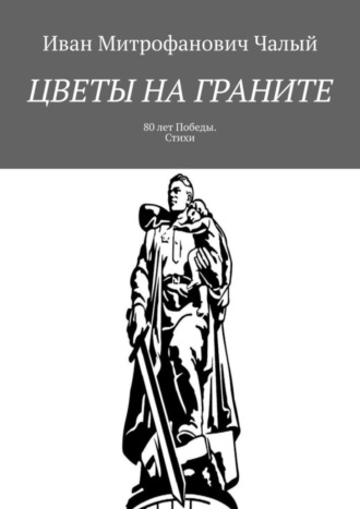 Иван Митрофанович Чалый. Цветы на граните. 80 лет Победы. Стихи