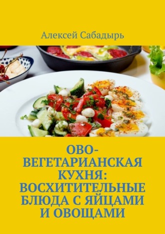 Алексей Сабадырь. Ово-вегетарианская кухня: восхитительные блюда с яйцами и овощами