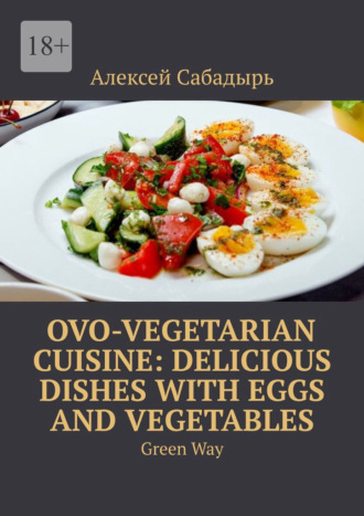 Алексей Сабадырь. Ovo-Vegetarian Cuisine: Delicious Dishes with Eggs and Vegetables. Green Way