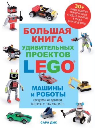 Сара Дис. Большая книга удивительных проектов LEGO®. Машины и роботы
