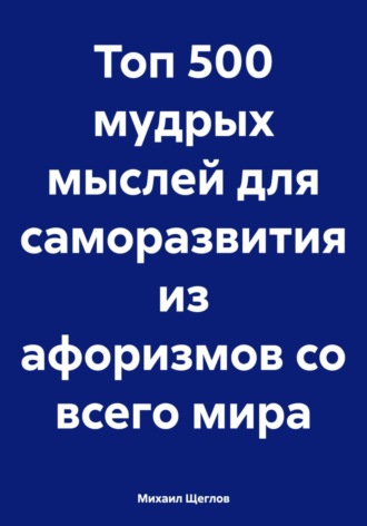 Михаил Щеглов. Топ 500 мудрых мыслей для саморазвития из афоризмов со всего мира