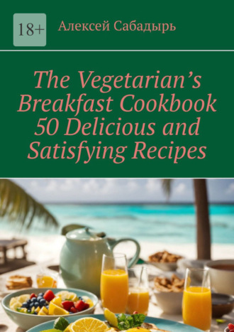 Алексей Сабадырь. The Vegetarian’s Breakfast Cookbook 50 Delicious and Satisfying Recipes