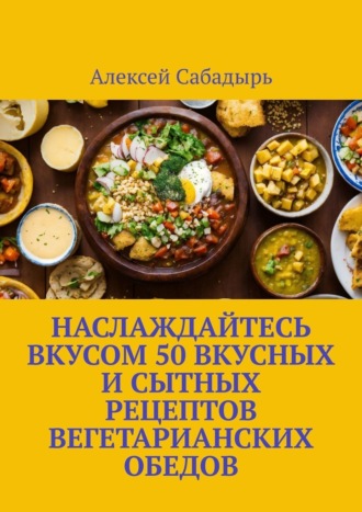 Алексей Сабадырь. Наслаждайтесь вкусом 50 вкусных и сытных рецептов вегетарианских обедов