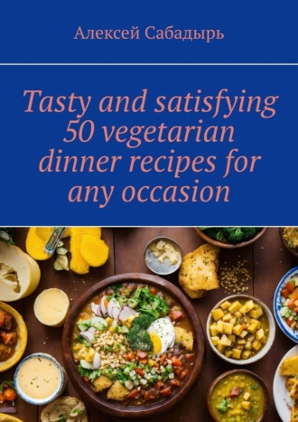 Алексей Сабадырь. Tasty and satisfying 50 vegetarian dinner recipes for any occasion