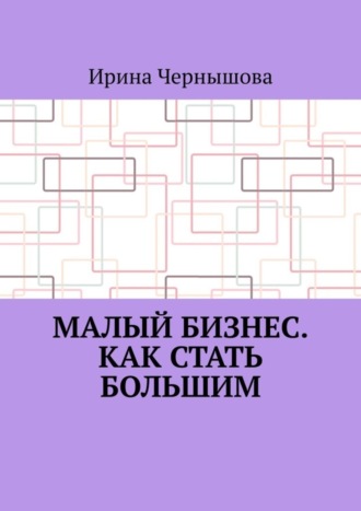 Ирина Чернышова. Малый бизнес. Как стать большим. Первая книга ИрСанны. Основано на реальном опыте