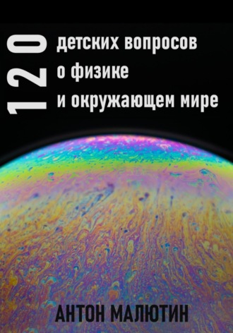 Антон Олегович Малютин. 120 детских вопросов о физике и окружающем мире