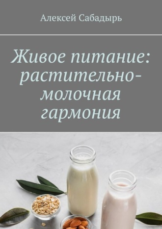 Алексей Сабадырь. Живое питание: растительно-молочная гармония