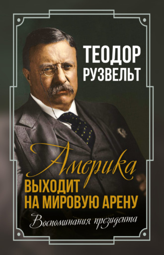 Теодор Рузвельт. Америка выходит на мировую арену. Воспоминания президента