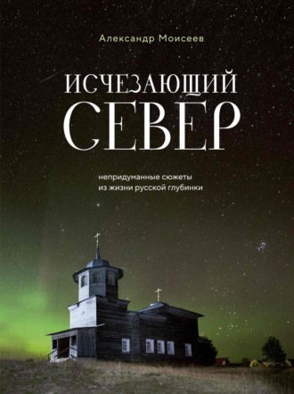 Александр Моисеев. Исчезающий Север. Непридуманные сюжеты из жизни русской глубинки