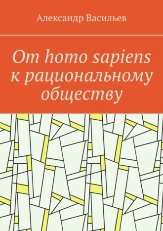 Александр Васильев. От homo sapiens к рациональному обществу. Очерк оснований социального возвышения в окружающем мире