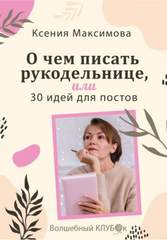 Оксана Юрьевна Максимова. О чём писать рукодельнице, или 30 идей для постов