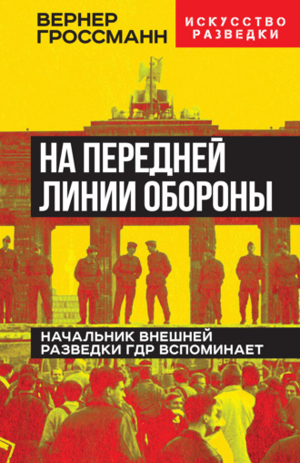 Вернер Гроссманн. На передней линии обороны. Начальник внешней разведки ГДР вспоминает