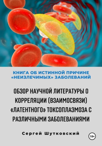 Сергей Владимирович Шутковский. Книга об истинной причине «неизлечимых» заболеваний. Обзор научной литературы о корреляции (взаимосвязи) «Латентного» Токсоплазмоза с различными заболеваниями