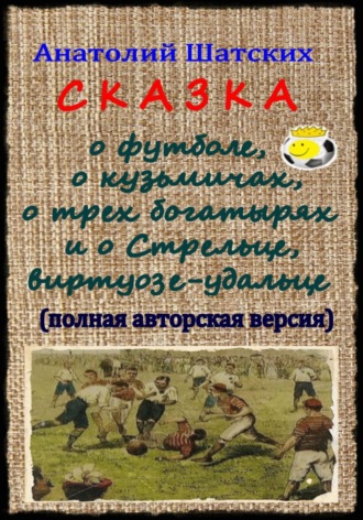 Анатолий Шатских. Сказка о футболе, о кузьмичах, о трех богатырях и о Стрельце, виртуозе-удальце (Полная авторская версия)
