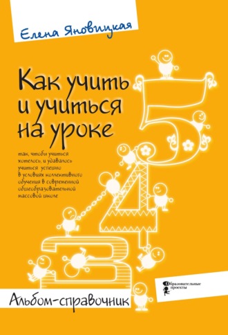 Елена Яновицкая. Как учить и учиться на уроке так, чтобы учиться хотелось, и удавалось учиться успешно в условиях коллективного обучения в современной общеобразовательной массовой школе. Альбом-справочник