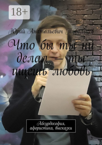 Юрий Анатольевич Тубольцев. Что бы ты ни делал – ты ищешь любовь. Абсурдософия, афористика, высказки
