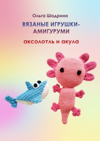 Ольга Владимировна Шадрина. Вязаные игрушки-амигуруми аксолотль и акула