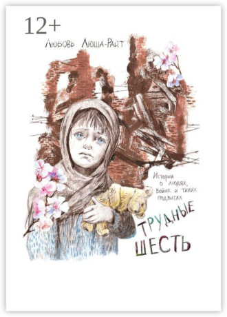 Трудные шесть. Истории о людях, войне и тихих подвигах. Любовь Люша-Райт
