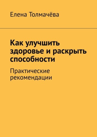 Как улучшить здоровье и раскрыть способности. Практические рекомендации. Елена Толмачёва