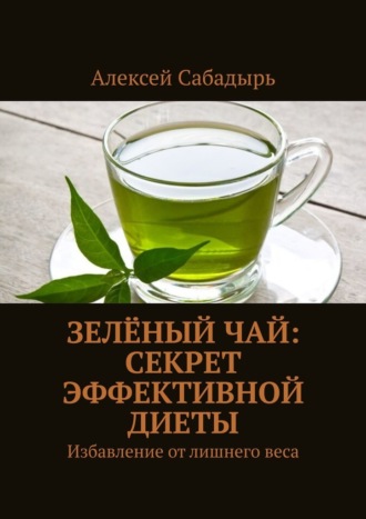 Алексей Сабадырь. Зелёный чай: секрет эффективной диеты. Избавление от лишнего веса