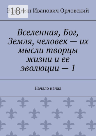 Валерьян Иванович Орловский. Вселенная, Бог, Земля, человек – их мысли творцы жизни и ее эволюции – 1. Начало начал