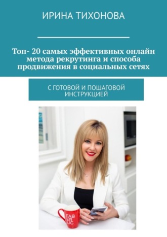 Ирина Тихонова. Топ- 20 самых эффективных онлайн метода рекрутинга и способа продвижения в социальных сетях. С готовой и пошаговой инструкцией