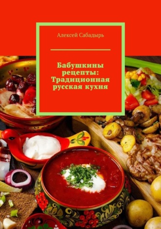 Алексей Сабадырь. Бабушкины рецепты: Традиционная русская кухня