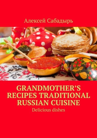 Алексей Сабадырь. Grandmother’s recipes Traditional Russian cuisine. Delicious dishes