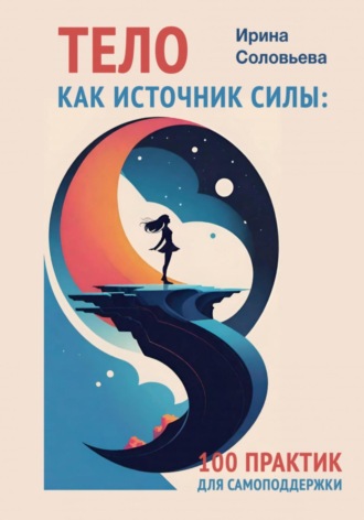 Тело как источник силы. 100 практик для самоподдержки. Ирина Соловьева