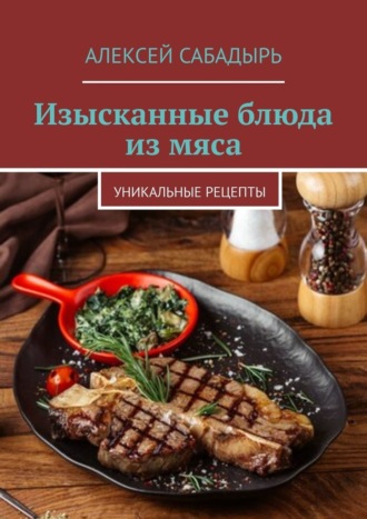 Алексей Сабадырь. Изысканные блюда из мяса. Уникальные рецепты