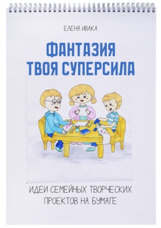 Елена Ивака. Фантазия твоя суперсила. Идеи семейных творческих проектов на бумаге