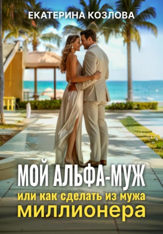 Екатерина Козлова. Мой Альфа-Муж, или Как сделать из мужа миллионера