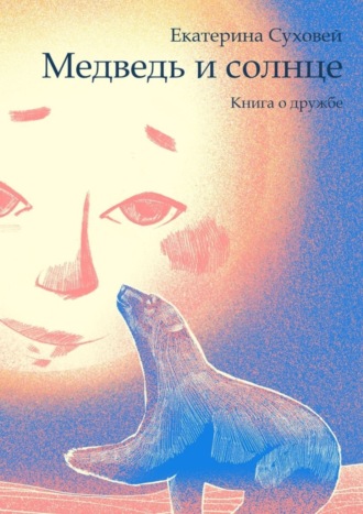 Екатерина Суховей. Медведь и солнце. Книга о дружбе