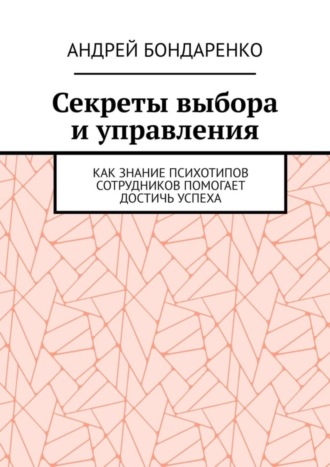 Андрей Бондаренко. Секреты выбора и управления. Как знание психотипов сотрудников помогает достичь успеха
