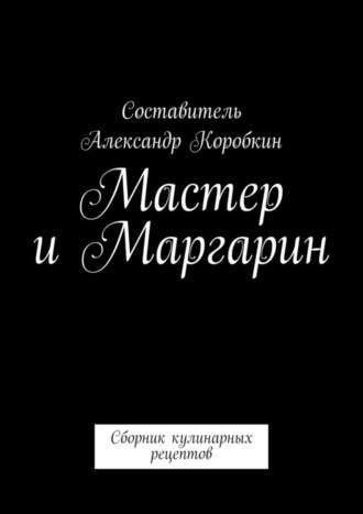Александр Коробкин. Мастер и маргарин. Сборник кулинарных рецептов