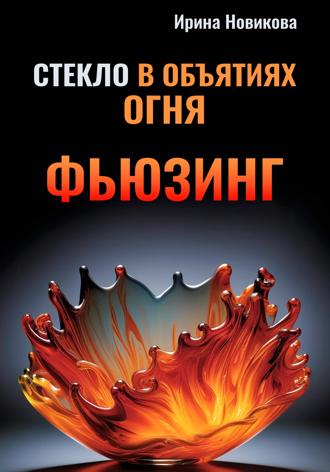 Ирина Новикова. Стекло в объятиях Огня: Руководство по фьюзингу