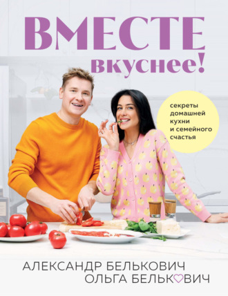Александр Белькович. Вместе вкуснее! Секреты домашней кухни и семейного счастья