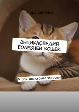 Игорь Семенов. Энциклопедия болезней кошек. Чтобы кошка была здорова!